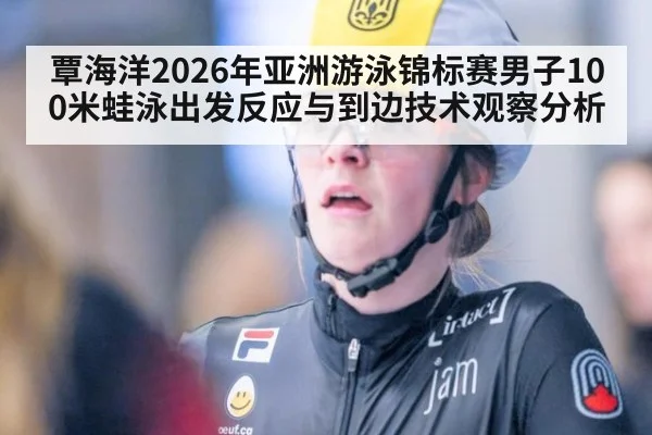 覃海洋2026年亚洲游泳锦标赛男子100米蛙泳出发反应与到边技术观察分析
