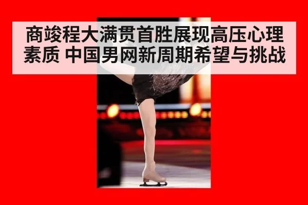 商竣程大满贯首胜展现高压心理素质 中国男网新周期希望与挑战