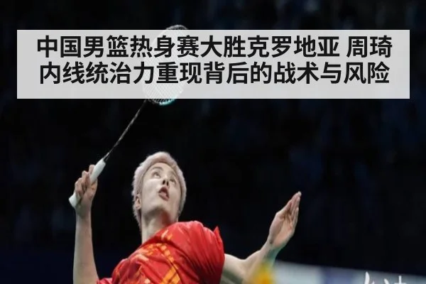 中国男篮热身赛大胜克罗地亚 周琦内线统治力重现背后的战术与风险